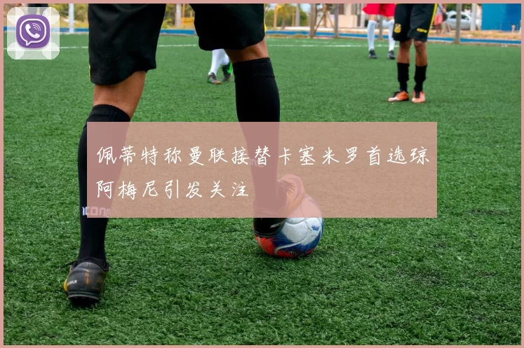 佩蒂特称曼联接替卡塞米罗首选琼阿梅尼引发关注