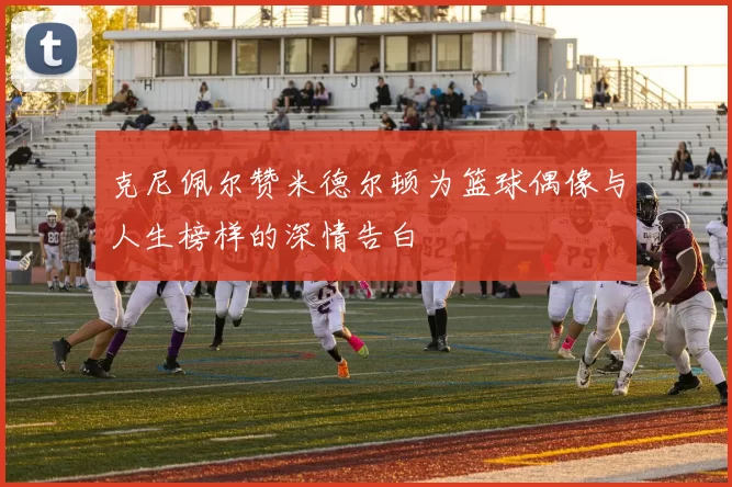 克尼佩尔赞米德尔顿为篮球偶像与人生榜样的深情告白