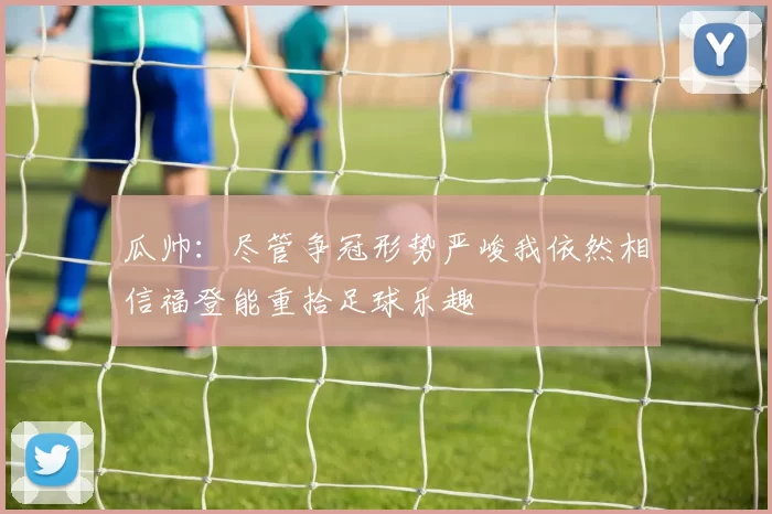 瓜帅：尽管争冠形势严峻我依然相信福登能重拾足球乐趣