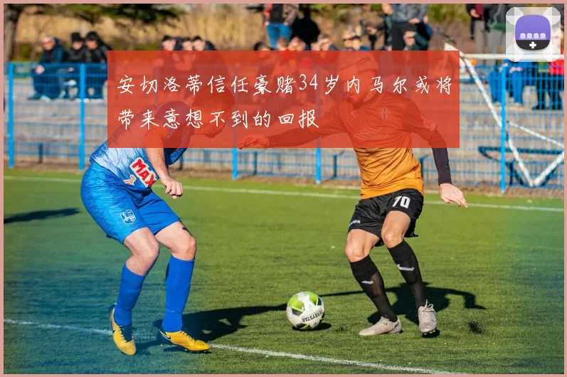 安切洛蒂信任豪赌34岁内马尔或将带来意想不到的回报