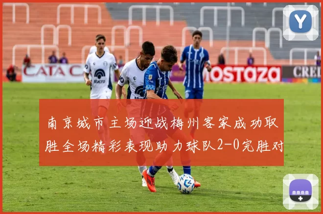 南京城市主场迎战梅州客家成功取胜全场精彩表现助力球队2-0完胜对手