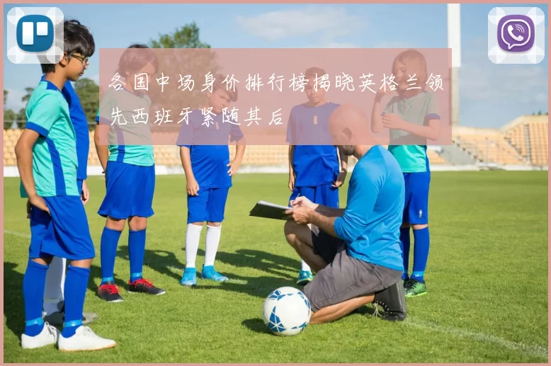 各国中场身价排行榜揭晓英格兰领先西班牙紧随其后