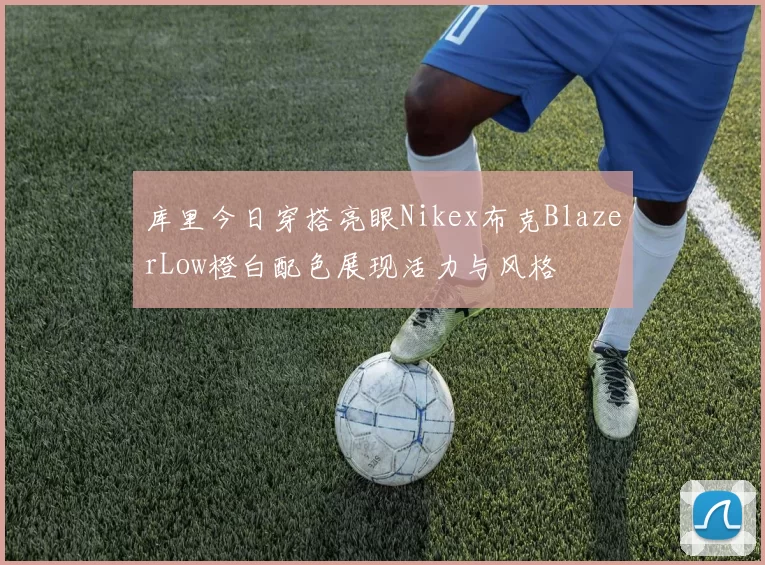 库里今日穿搭亮眼Nikex布克BlazerLow橙白配色展现活力与风格