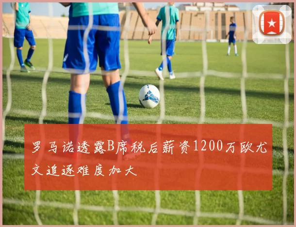 罗马诺透露B席税后薪资1200万欧尤文追逐难度加大