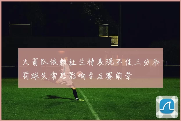 火箭队依赖杜兰特表现不佳三分和罚球失常恐影响季后赛前景