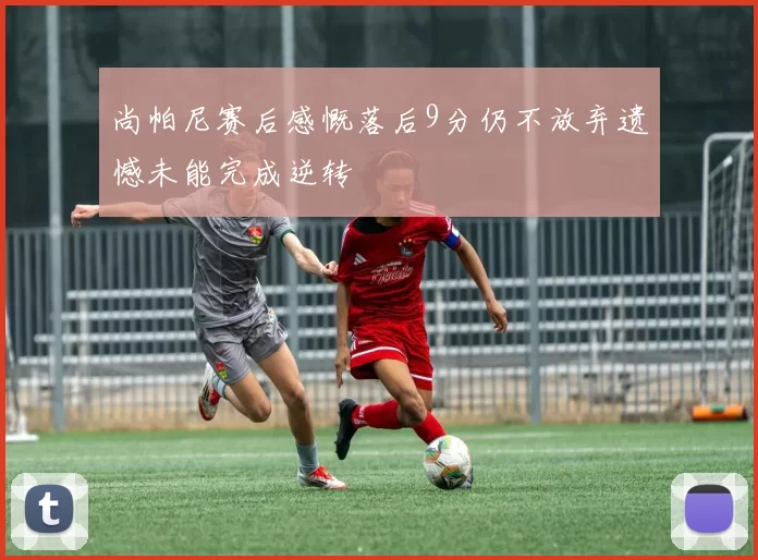 尚帕尼赛后感慨落后9分仍不放弃遗憾未能完成逆转