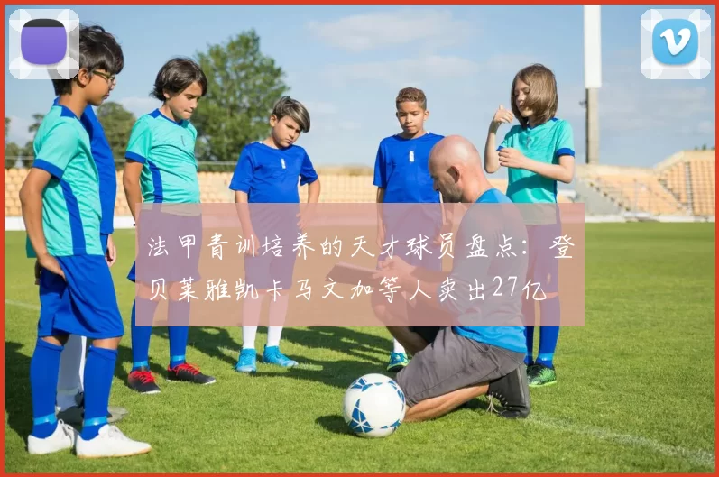 法甲青训培养的天才球员盘点：登贝莱雅凯卡马文加等人卖出27亿