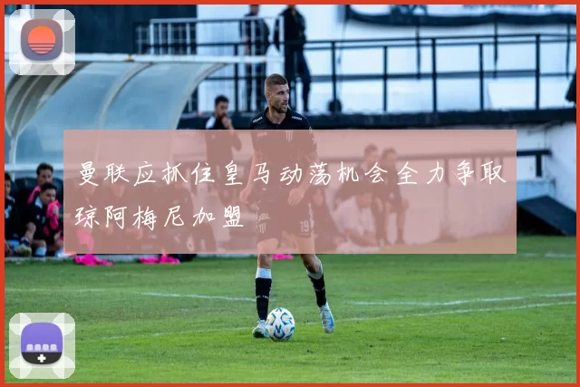 曼联应抓住皇马动荡机会全力争取琼阿梅尼加盟