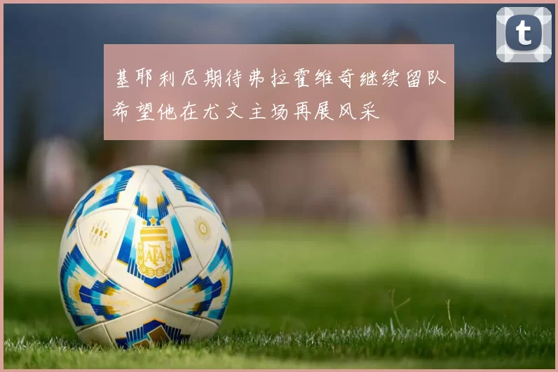 基耶利尼期待弗拉霍维奇继续留队希望他在尤文主场再展风采
